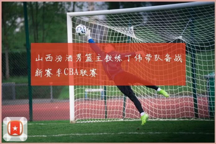 山西汾酒男篮主教练丁伟带队备战新赛季CBA联赛