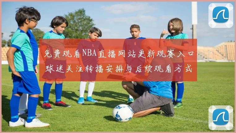 免费观看NBA直播网站更新观赛入口 球迷关注转播安排与后续观看方式