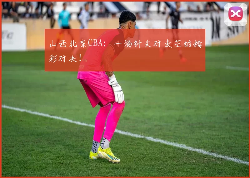 山西北京CBA:一场针尖对麦芒的精彩对决!