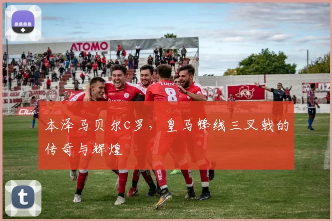 本泽马贝尔c罗,皇马锋线三叉戟的传奇与辉煌