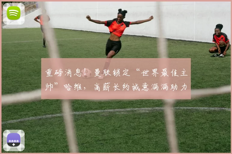 重磅消息！曼联锁定“世界最佳主帅”哈维，高薪长约诚意满满助力重建_巴萨_巴塞罗那