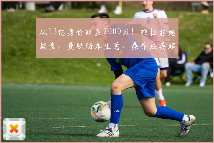 从13亿身价跌至2000万！维拉拒绝接盘，曼联赔本生意，桑乔成英超弃将_多特蒙德_费内巴切_欧联