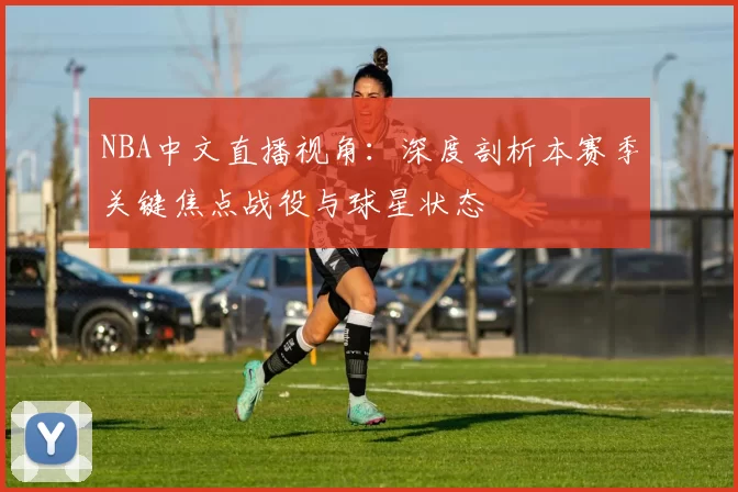 NBA中文直播视角：深度剖析本赛季关键焦点战役与球星状态