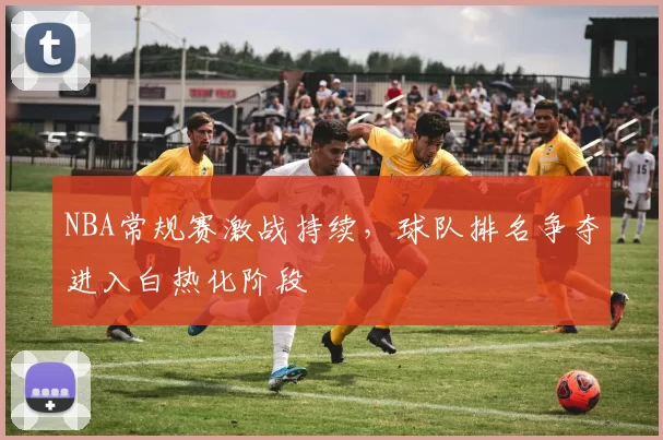 NBA常规赛激战持续,球队排名争夺进入白热化阶段
