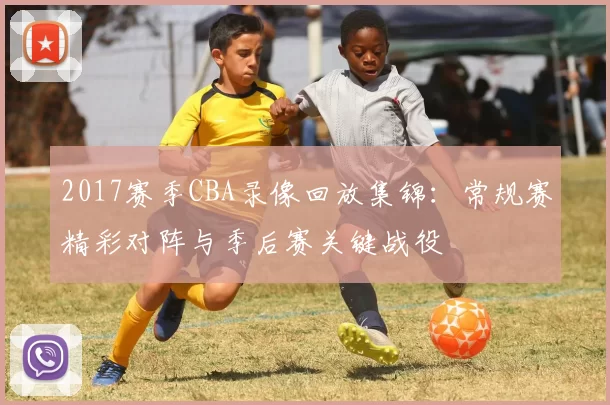 2017赛季CBA录像回放集锦:常规赛精彩对阵与季后赛关键战役
