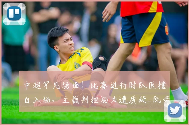 中超罕见场面！比赛进行时队医擅自入场，主裁判控场力遭质疑_阮奇龙_铜梁_米特里