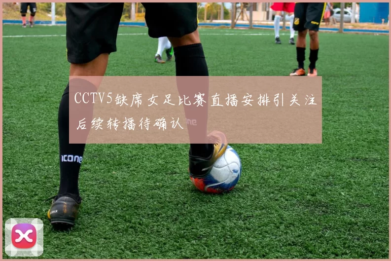 CCTV5缺席女足比赛直播安排引关注后续转播待确认