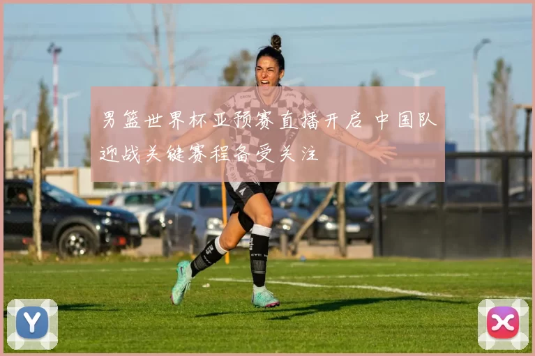 男篮世界杯亚预赛直播开启 中国队迎战关键赛程备受关注