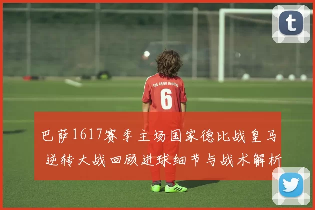 巴萨1617赛季主场国家德比战皇马 逆转大战回顾进球细节与战术解析
