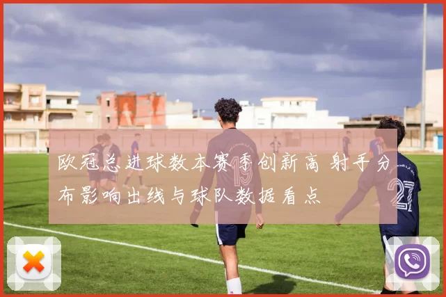 欧冠总进球数本赛季创新高 射手分布影响出线与球队数据看点