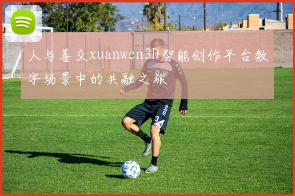 人与善交xuanwen3D智能创作平台数字场景中的共融之旅