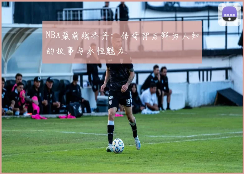 NBA最前线乔丹：传奇背后鲜为人知的故事与永恒魅力