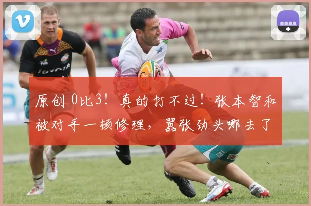 原创 0比3！真的打不过！张本智和被对手一顿修理，嚣张劲头哪去了？
