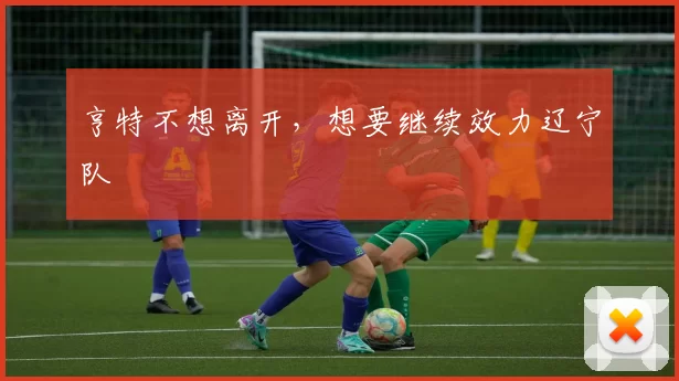 亨特不想离开，想要继续效力辽宁队