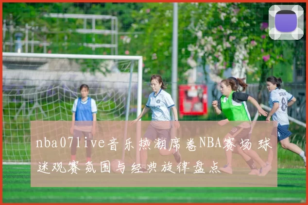 nba07live音乐热潮席卷NBA赛场 球迷观赛氛围与经典旋律盘点