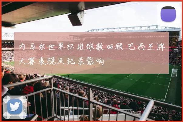 内马尔世界杯进球数回顾 巴西王牌大赛表现及纪录影响