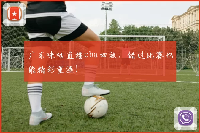 广东咪咕直播cba回放,错过比赛也能精彩重温!