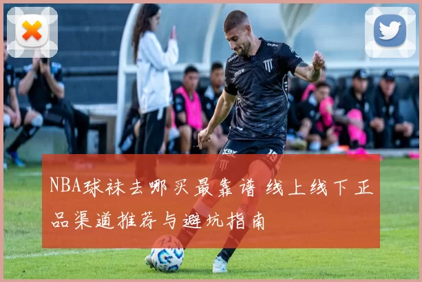 NBA球袜去哪买最靠谱 线上线下正品渠道推荐与避坑指南