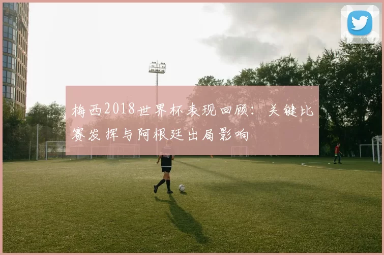 梅西2018世界杯表现回顾：关键比赛发挥与阿根廷出局影响