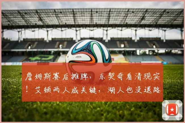 詹姆斯赛后摊牌,东契奇看清现实!艾顿两人成关键,湖人也没退路