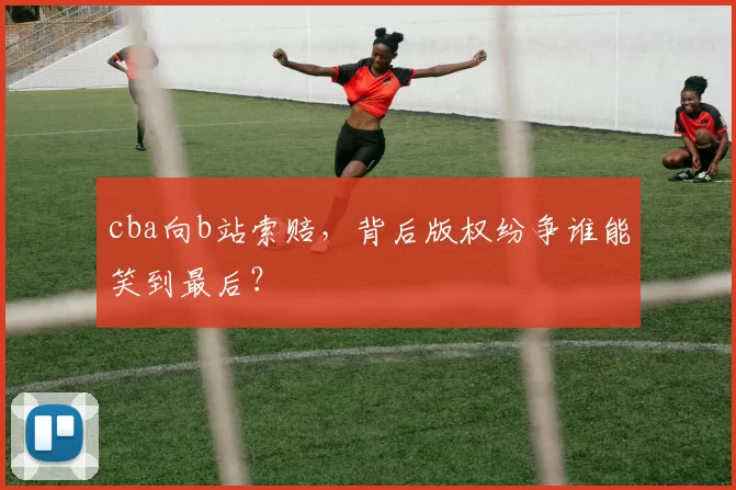 cba向b站索赔，背后版权纷争谁能笑到最后？