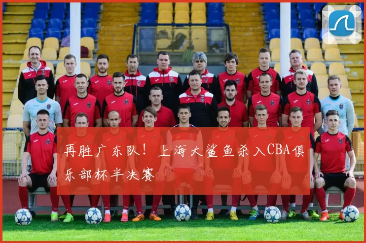 再胜广东队！上海大鲨鱼杀入CBA俱乐部杯半决赛