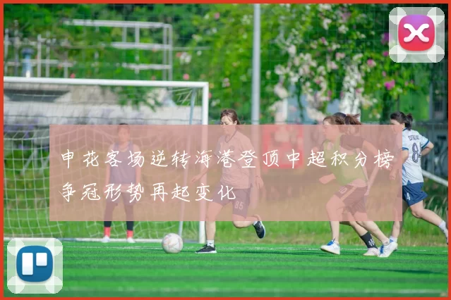 申花客场逆转海港登顶中超积分榜争冠形势再起变化