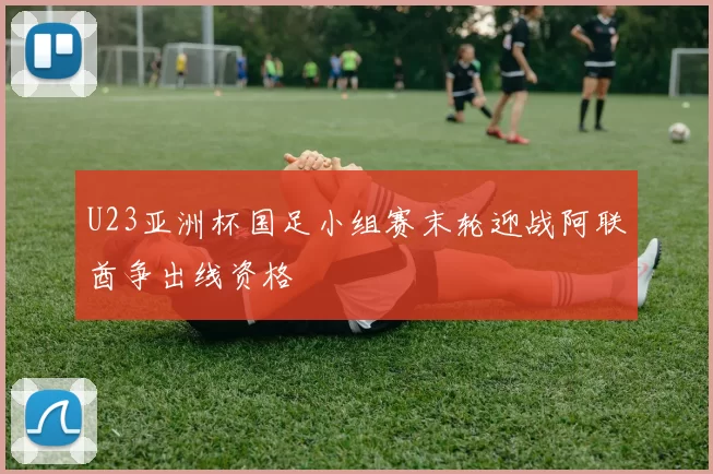 U23亚洲杯国足小组赛末轮迎战阿联酋争出线资格