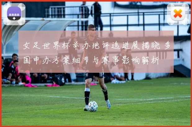 女足世界杯举办地评选进展揭晓 多国申办方案细节与赛事影响解析