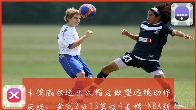 卡德威尔送出大帽后做望远镜动作庆祝,拿到2分13篮板4盖帽-NBA新闻