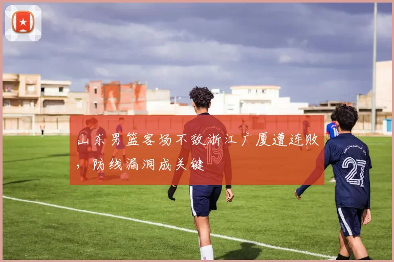 山东男篮客场不敌浙江广厦遭连败，防线漏洞成关键