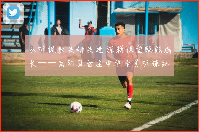 以听促教共研共进 深耕课堂赋能成长——高阳县晋庄中学全员听课纪实