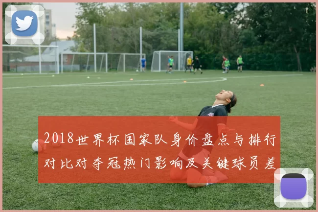 2018世界杯国家队身价盘点与排行对比对夺冠热门影响及关键球员差异