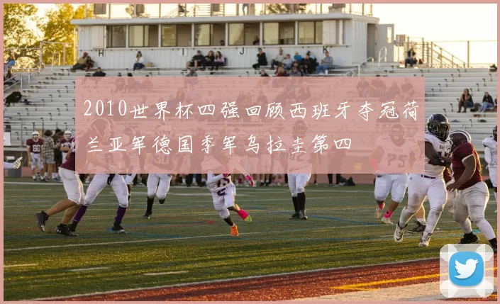 2010世界杯四强回顾西班牙夺冠荷兰亚军德国季军乌拉圭第四