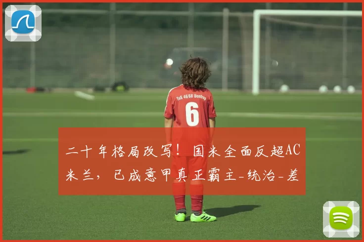 二十年格局改写！国米全面反超AC米兰，已成意甲真正霸主_统治_差距_军团