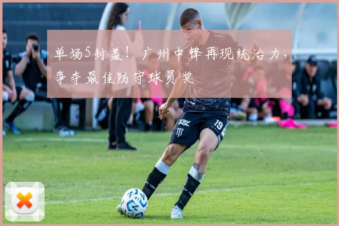单场5封盖！广州中锋再现统治力，争夺最佳防守球员奖