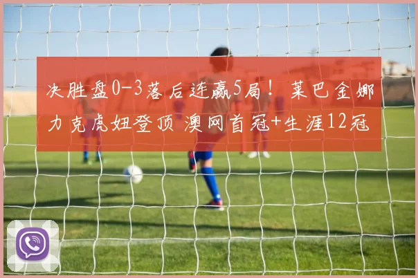 决胜盘0-3落后连赢5局！莱巴金娜力克虎妞登顶 澳网首冠+生涯12冠