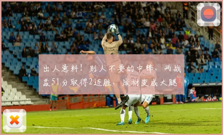 出人意料！别人不要的中锋，两战轰51分取得2连胜，废材变成大腿