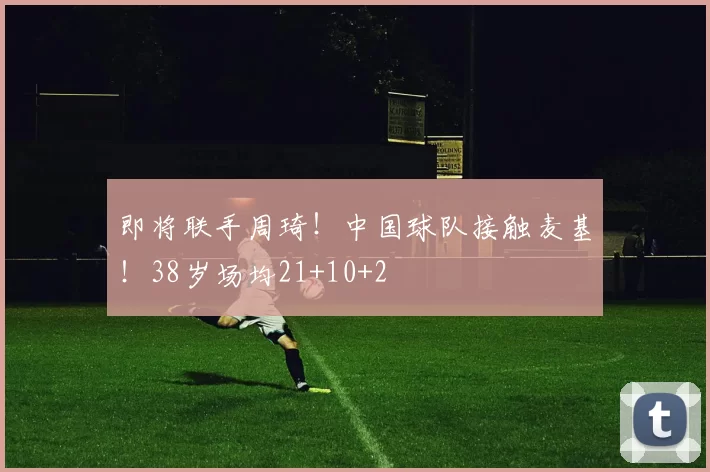 即将联手周琦！中国球队接触麦基！38岁场均21+10+2