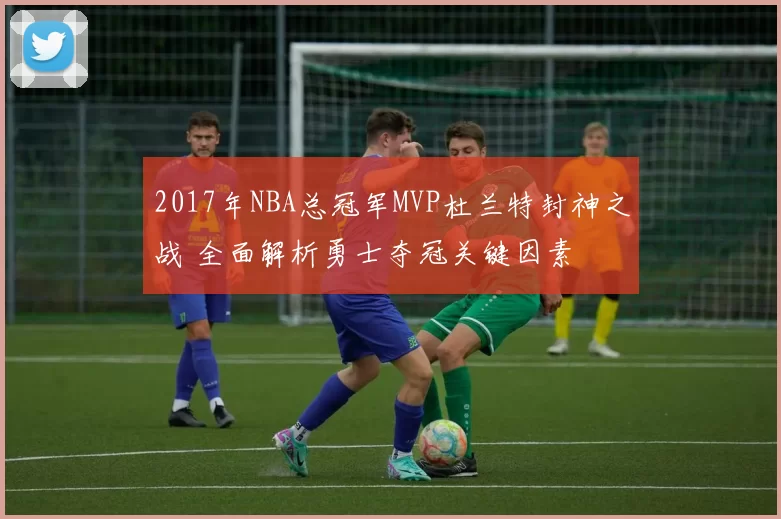 2017年NBA总冠军MVP杜兰特封神之战 全面解析勇士夺冠关键因素