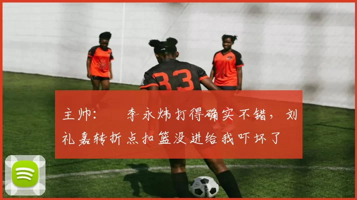主帅：偰李永炜打得确实不错，刘礼嘉转折点扣篮没进给我吓坏了