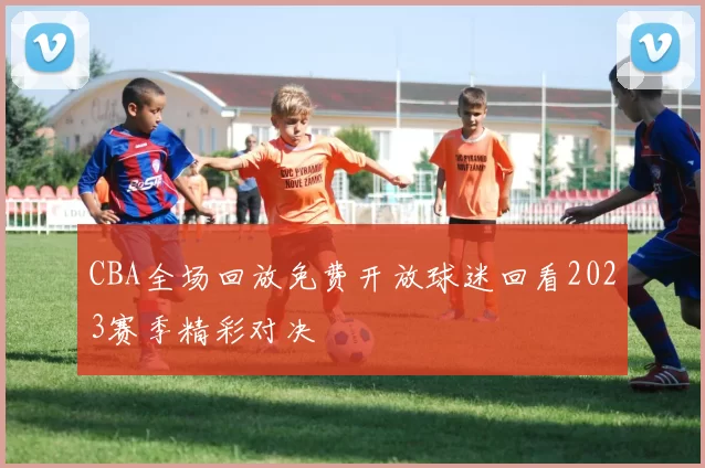 CBA全场回放免费开放球迷回看2023赛季精彩对决
