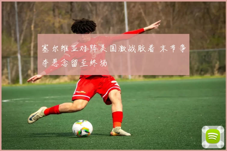 塞尔维亚对阵美国激战胶着 末节争夺悬念留至终场