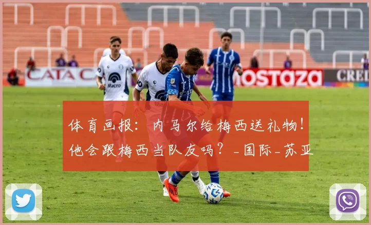 体育画报：内马尔给梅西送礼物！他会跟梅西当队友吗？_国际_苏亚雷斯_阿尔巴