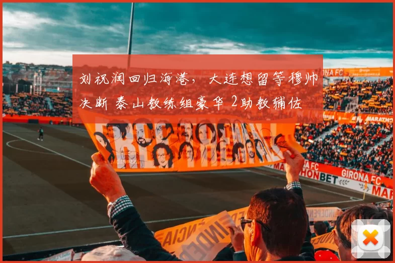 刘祝润回归海港，大连想留等穆帅决断 泰山教练组豪华 2助教辅佐