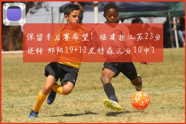 保留季后赛希望！福建拒江苏23分逆转 邹阳19+12皮特森三分10中1