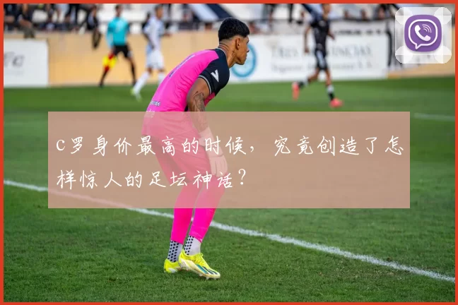 c罗身价最高的时候，究竟创造了怎样惊人的足坛神话？