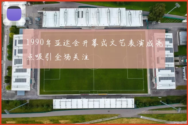 1990年亚运会开幕式文艺表演成亮点吸引全场关注